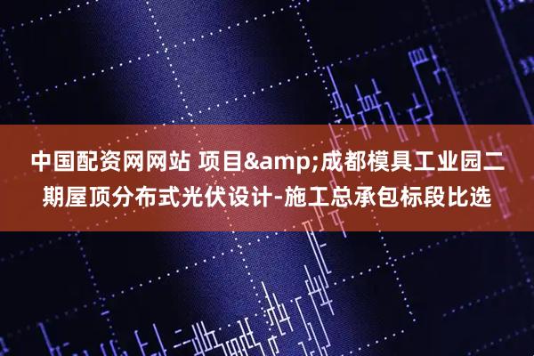 中国配资网网站 项目&成都模具工业园二期屋顶分布式光伏设计-施工总承包标段比选
