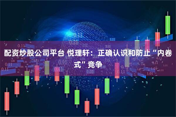 配资炒股公司平台 悦理轩：正确认识和防止“内卷式”竞争