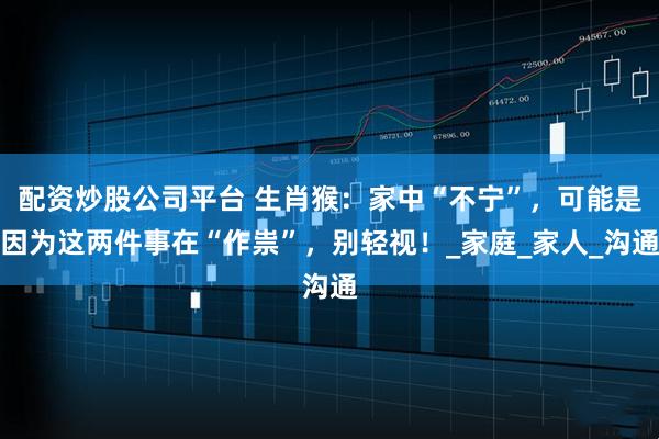 配资炒股公司平台 生肖猴：家中“不宁”，可能是因为这两件事在“作祟”，别轻视！_家庭_家人_沟通