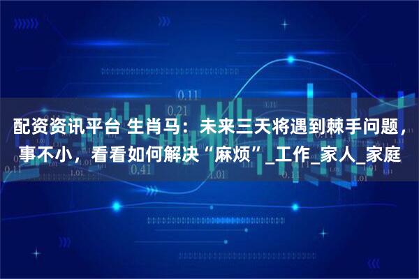 配资资讯平台 生肖马：未来三天将遇到棘手问题，事不小，看看如何解决“麻烦”_工作_家人_家庭