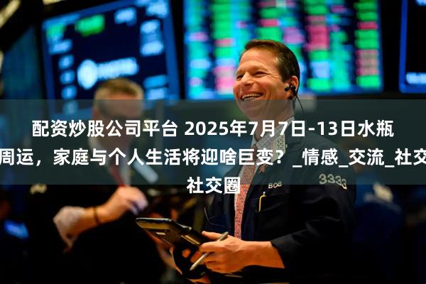 配资炒股公司平台 2025年7月7日-13日水瓶座周运，家庭与个人生活将迎啥巨变？_情感_交流_社交圈