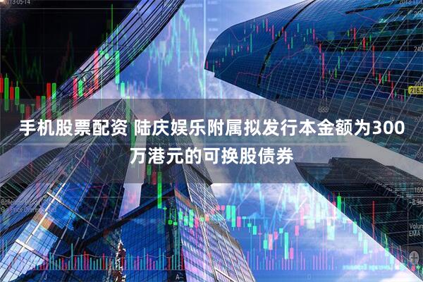 手机股票配资 陆庆娱乐附属拟发行本金额为300万港元的可换股债券