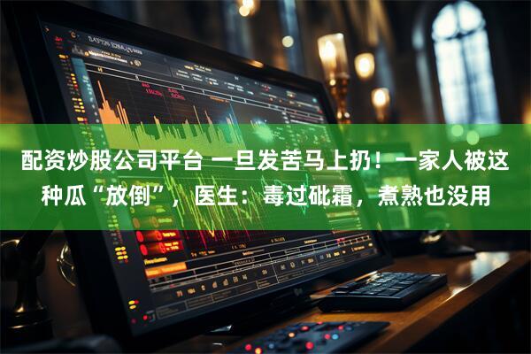 配资炒股公司平台 一旦发苦马上扔！一家人被这种瓜“放倒”，医生：毒过砒霜，煮熟也没用