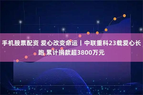 手机股票配资 爱心改变命运丨中联重科23载爱心长跑 累计捐款超3800万元