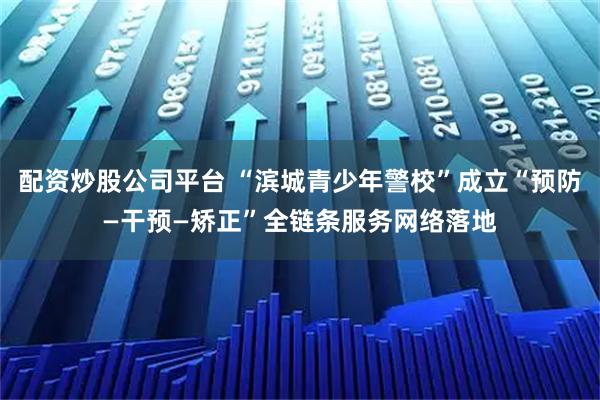 配资炒股公司平台 “滨城青少年警校”成立“预防—干预—矫正”全链条服务网络落地