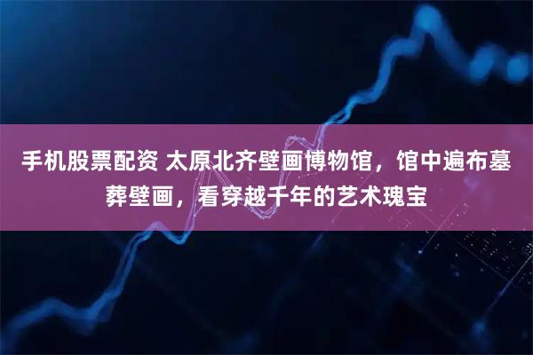 手机股票配资 太原北齐壁画博物馆，馆中遍布墓葬壁画，看穿越千年的艺术瑰宝