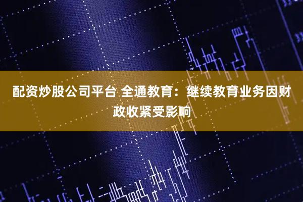 配资炒股公司平台 全通教育：继续教育业务因财政收紧受影响