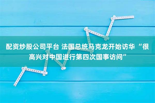 配资炒股公司平台 法国总统马克龙开始访华 “很高兴对中国进行第四次国事访问”