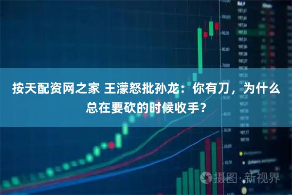 按天配资网之家 王濛怒批孙龙：你有刀，为什么总在要砍的时候收手？