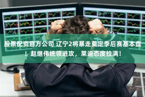 股票配资官方公司 辽宁2将暴走奠定季后赛基本盘！赵继伟统领进攻，莱迪态度拉满！