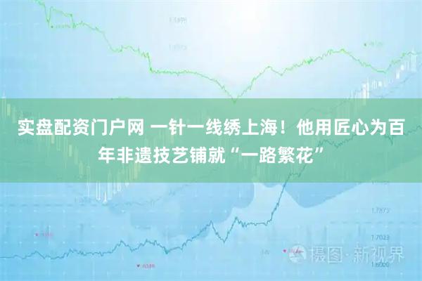实盘配资门户网 一针一线绣上海！他用匠心为百年非遗技艺铺就“一路繁花”