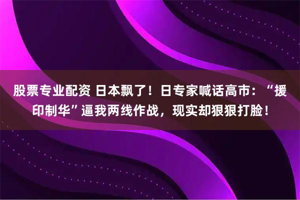 股票专业配资 日本飘了！日专家喊话高市：“援印制华”逼我两线作战，现实却狠狠打脸！