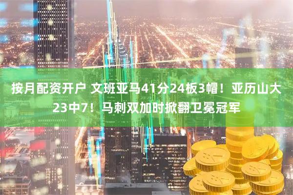 按月配资开户 文班亚马41分24板3帽！亚历山大23中7！马刺双加时掀翻卫冕冠军