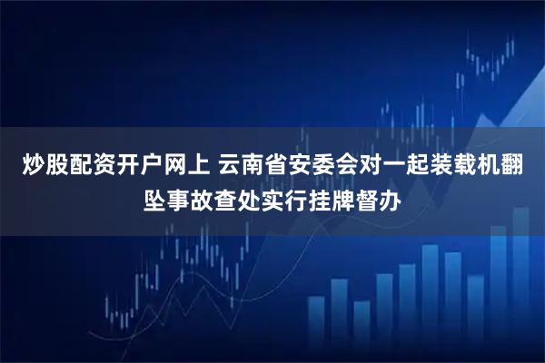 炒股配资开户网上 云南省安委会对一起装载机翻坠事故查处实行挂牌督办