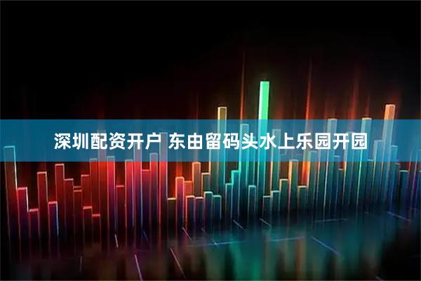 深圳配资开户 东由留码头水上乐园开园
