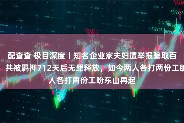 配查查 极目深度丨知名企业家夫妇遭举报骗取百万惠农款，共被羁押712天后无罪释放，如今两人各打两份工盼东山再起