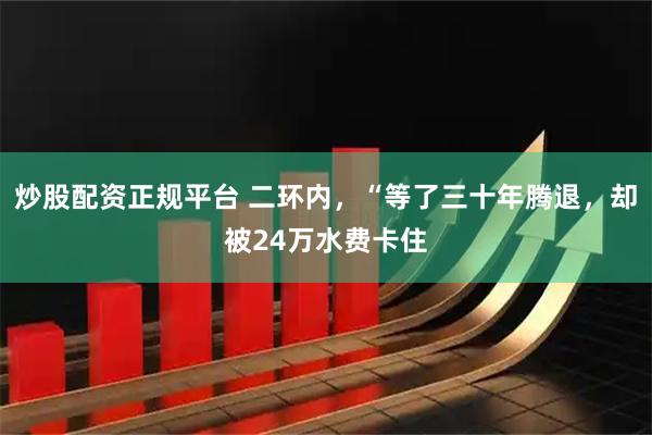 炒股配资正规平台 二环内，“等了三十年腾退，却被24万水费卡住