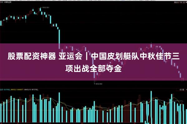 股票配资神器 亚运会｜中国皮划艇队中秋佳节三项出战全部夺金