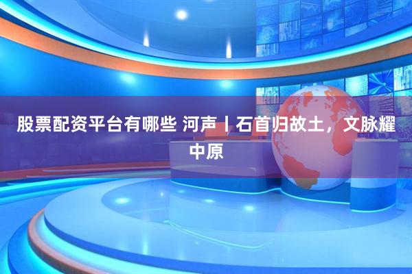 股票配资平台有哪些 河声丨石首归故土，文脉耀中原